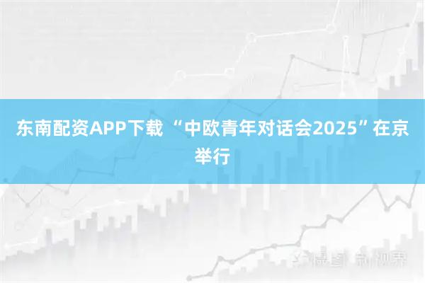 东南配资APP下载 “中欧青年对话会2025”在京举行