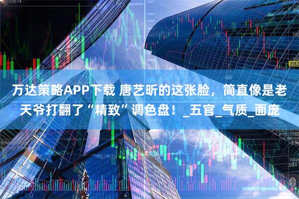 万达策略APP下载 唐艺昕的这张脸，简直像是老天爷打翻了“精致”调色盘！_五官_气质_面庞