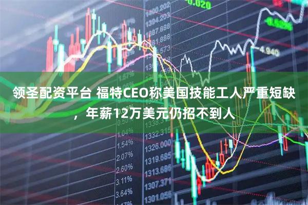 领圣配资平台 福特CEO称美国技能工人严重短缺，年薪12万美元仍招不到人