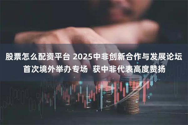 股票怎么配资平台 2025中非创新合作与发展论坛首次境外举办专场  获中非代表高度赞扬