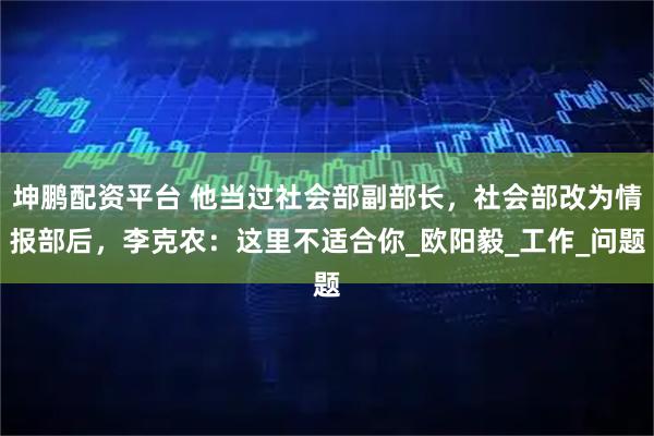 坤鹏配资平台 他当过社会部副部长，社会部改为情报部后，李克农：这里不适合你_欧阳毅_工作_问题