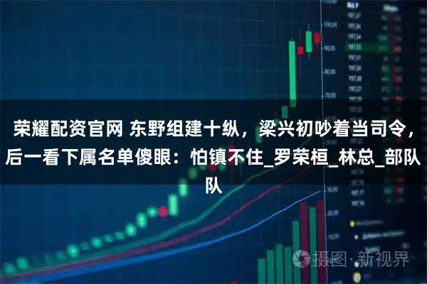 荣耀配资官网 东野组建十纵，梁兴初吵着当司令，后一看下属名单傻眼：怕镇不住_罗荣桓_林总_部队