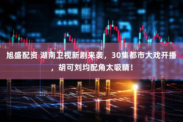 旭盛配资 湖南卫视新剧来袭，30集都市大戏开播，胡可刘均配角太吸睛！