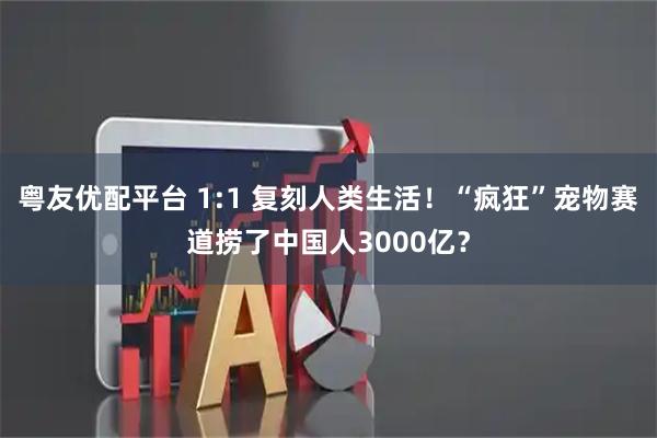 粤友优配平台 1:1 复刻人类生活!“疯狂”宠物赛道捞了中国人3000亿?