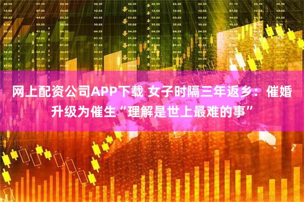 网上配资公司APP下载 女子时隔三年返乡：催婚升级为催生“理解是世上最难的事”