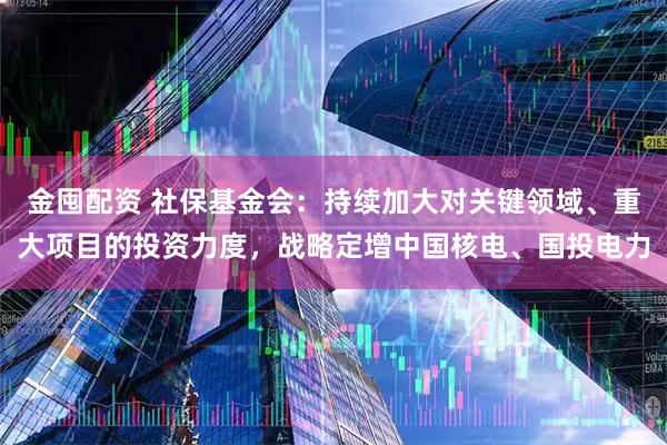 金囤配资 社保基金会：持续加大对关键领域、重大项目的投资力度，战略定增中国核电、国投电力