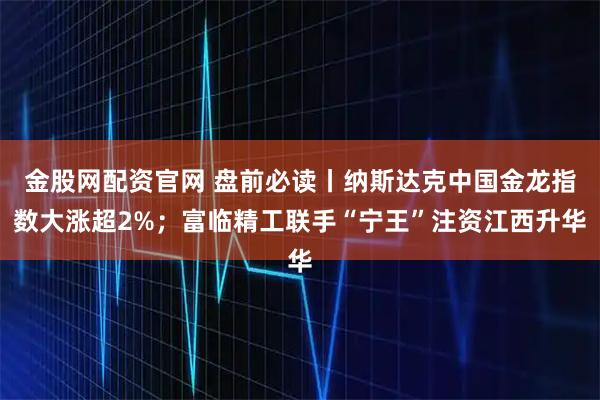 金股网配资官网 盘前必读丨纳斯达克中国金龙指数大涨超2%；富临精工联手“宁王”注资江西升华