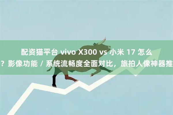 配资猫平台 vivo X300 vs 小米 17 怎么选？影像功能 / 系统流畅度全面对比，旅拍人像神器推荐