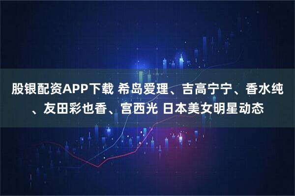 股银配资APP下载 希岛爱理、吉高宁宁、香水纯、友田彩也香、宫西光 日本美女明星动态