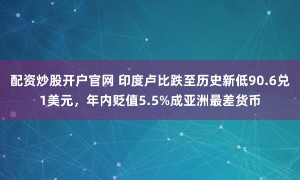 配资炒股开户官网 印度卢比跌至历史新低90.6兑1美元，年内贬值5.5%成亚洲最差货币