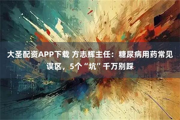 大圣配资APP下载 方志辉主任：糖尿病用药常见误区，5个“坑”千万别踩