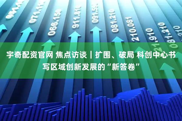 宇奇配资官网 焦点访谈｜扩围、破局 科创中心书写区域创新发展的“新答卷”