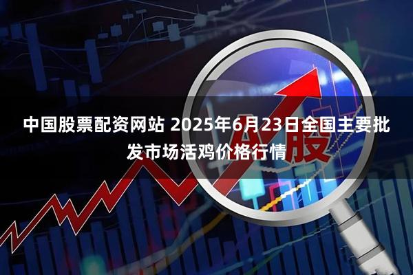 中国股票配资网站 2025年6月23日全国主要批发市场活鸡价格行情