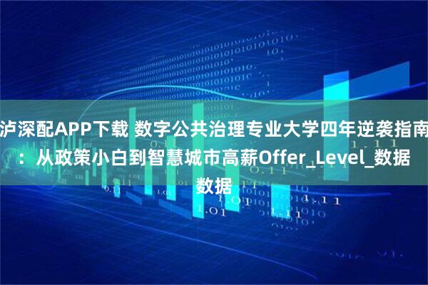 泸深配APP下载 数字公共治理专业大学四年逆袭指南：从政策小白到智慧城市高薪Offer_Level_数据