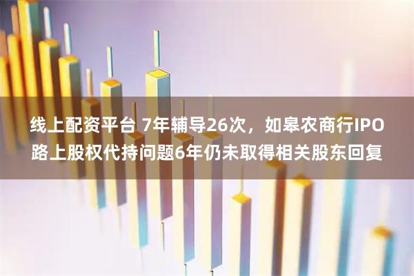线上配资平台 7年辅导26次，如皋农商行IPO路上股权代持问题6年仍未取得相关股东回复