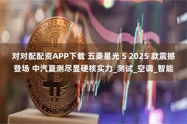 对对配配资APP下载 五菱星光 S 2025 款震撼登场 中汽夏测尽显硬核实力_测试_空调_智能