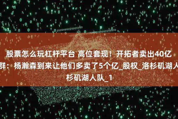 股票怎么玩杠杆平台 高位套现！开拓者卖出40亿！苏群：杨瀚森到来让他们多卖了5个亿_股权_洛杉矶湖人队_1